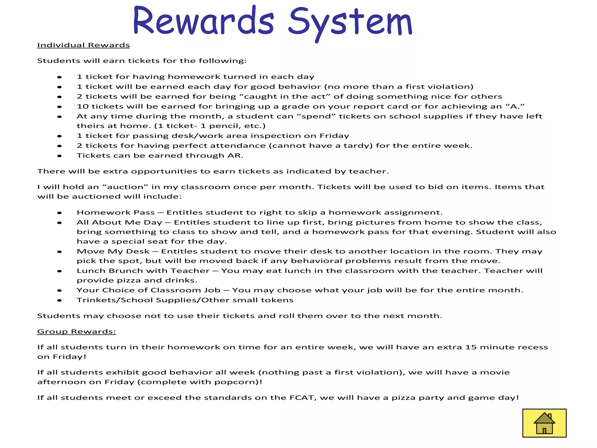 Individual Rewards
                     Rewards System
Students will earn tickets for the following:

        1 ticket for having homework turned in each day
        1 ticket will be earned each day for good behavior (no more than a first violation)
        2 tickets will be earned for being “caught in the act” of doing something nice for others
        10 tickets will be earned for bringing up a grade on your report card or for achieving an “A.”
        At any time during the month, a student can “spend” tickets on school supplies if they have left
        theirs at home. (1 ticket- 1 pencil, etc.)
        1 ticket for passing desk/work area inspection on Friday
        2 tickets for having perfect attendance (cannot have a tardy) for the entire week.
        Tickets can be earned through AR.

There will be extra opportunities to earn tickets as indicated by teacher.

I will hold an “auction” in my classroom once per month. Tickets will be used to bid on items. Items that
will be auctioned will include:

        Homework Pass – Entitles student to right to skip a homework assignment.
        All About Me Day – Entitles student to line up first, bring pictures from home to show the class,
        bring something to class to show and tell, and a homework pass for that evening. Student will also
        have a special seat for the day.
        Move My Desk – Entitles student to move their desk to another location in the room. They may
        pick the spot, but will be moved back if any behavioral problems result from the move.
        Lunch Brunch with Teacher – You may eat lunch in the classroom with the teacher. Teacher will
        provide pizza and drinks.
        Your Choice of Classroom Job – You may choose what your job will be for the entire month.
        Trinkets/School Supplies/Other small tokens

Students may choose not to use their tickets and roll them over to the next month.

Group Rewards:

If all students turn in their homework on time for an entire week, we will have an extra 15 minute recess
on Friday!

If all students exhibit good behavior all week (nothing past a first violation), we will have a movie
afternoon on Friday (complete with popcorn)!

If all students meet or exceed the standards on the FCAT, we will have a pizza party and game day!
 