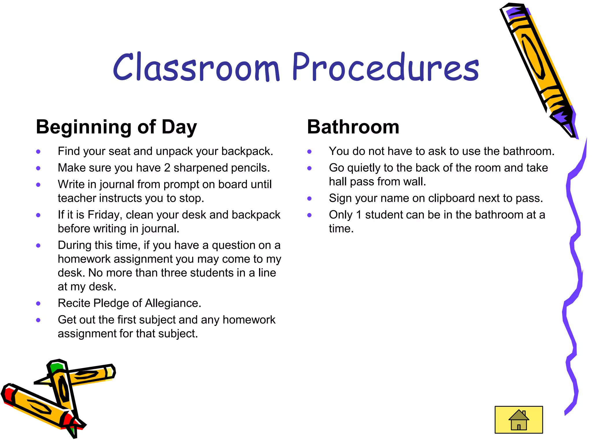 Classroom Procedures
Beginning of Day                                  Bathroom
  Find your seat and unpack your backpack.         You do not have to ask to use the bathroom.
  Make sure you have 2 sharpened pencils.          Go quietly to the back of the room and take
  Write in journal from prompt on board until      hall pass from wall.
  teacher instructs you to stop.                   Sign your name on clipboard next to pass.
  If it is Friday, clean your desk and backpack    Only 1 student can be in the bathroom at a
  before writing in journal.                       time.
  During this time, if you have a question on a
  homework assignment you may come to my
  desk. No more than three students in a line
  at my desk.
  Recite Pledge of Allegiance.
  Get out the first subject and any homework
  assignment for that subject.
 