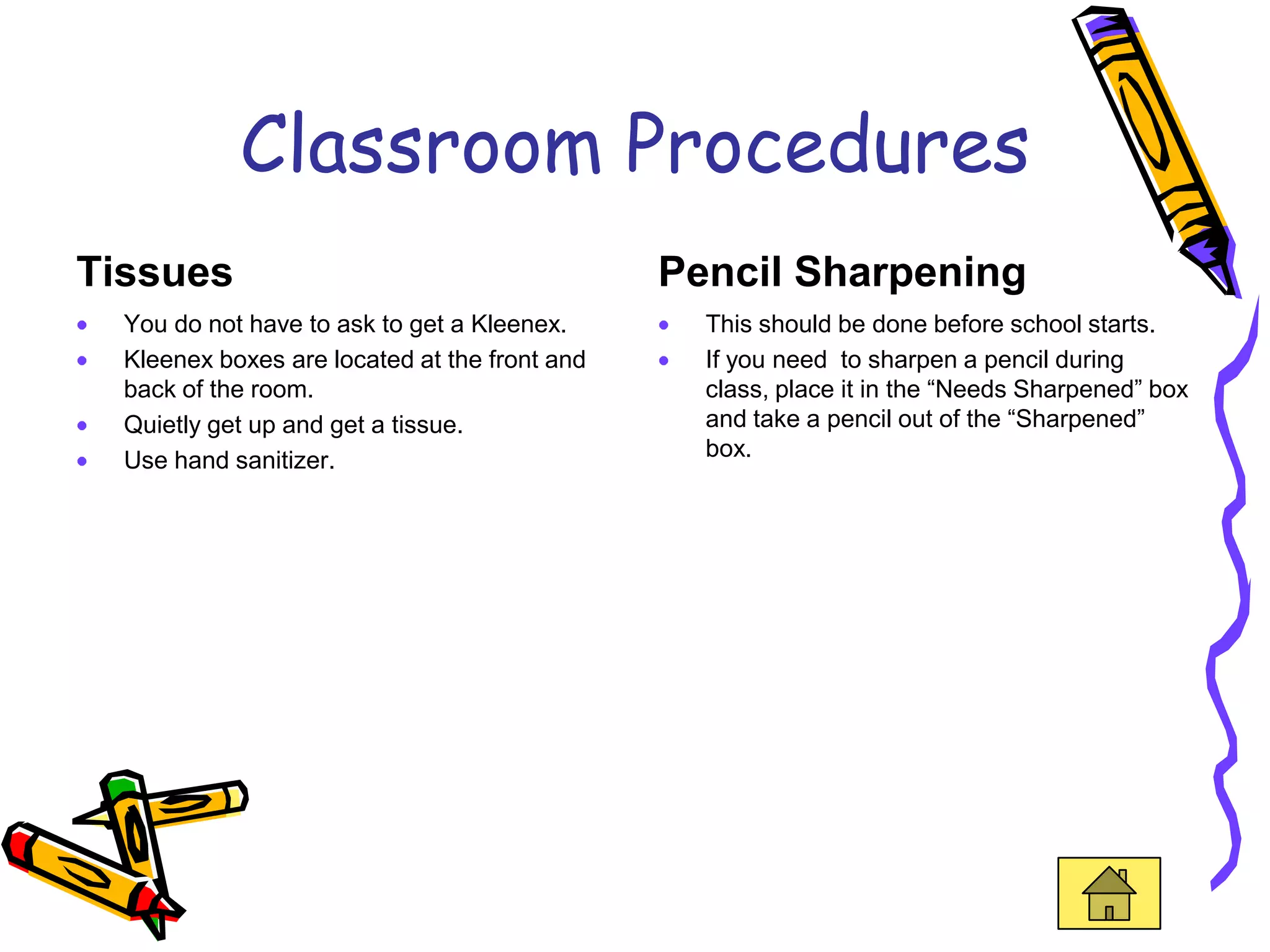 Classroom Procedures
Tissues                                        Pencil Sharpening
  You do not have to ask to get a Kleenex.       This should be done before school starts.
  Kleenex boxes are located at the front and     If you need to sharpen a pencil during
  back of the room.                              class, place it in the “Needs Sharpened” box
  Quietly get up and get a tissue.               and take a pencil out of the “Sharpened”
  Use hand sanitizer.                            box.
 