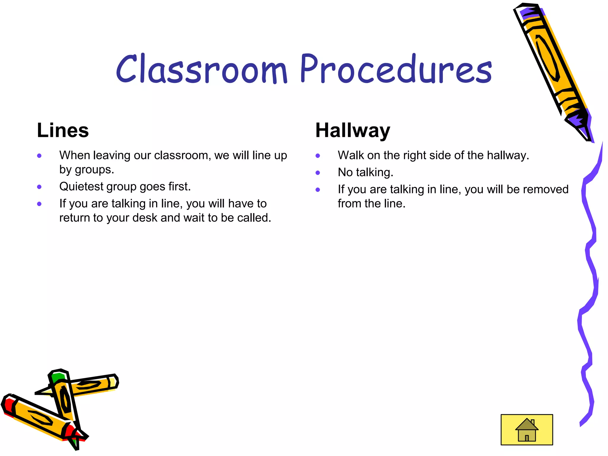 Classroom Procedures
Lines                                            Hallway
  When leaving our classroom, we will line up      Walk on the right side of the hallway.
  by groups.                                       No talking.
  Quietest group goes first.                       If you are talking in line, you will be removed
  If you are talking in line, you will have to     from the line.
  return to your desk and wait to be called.
 