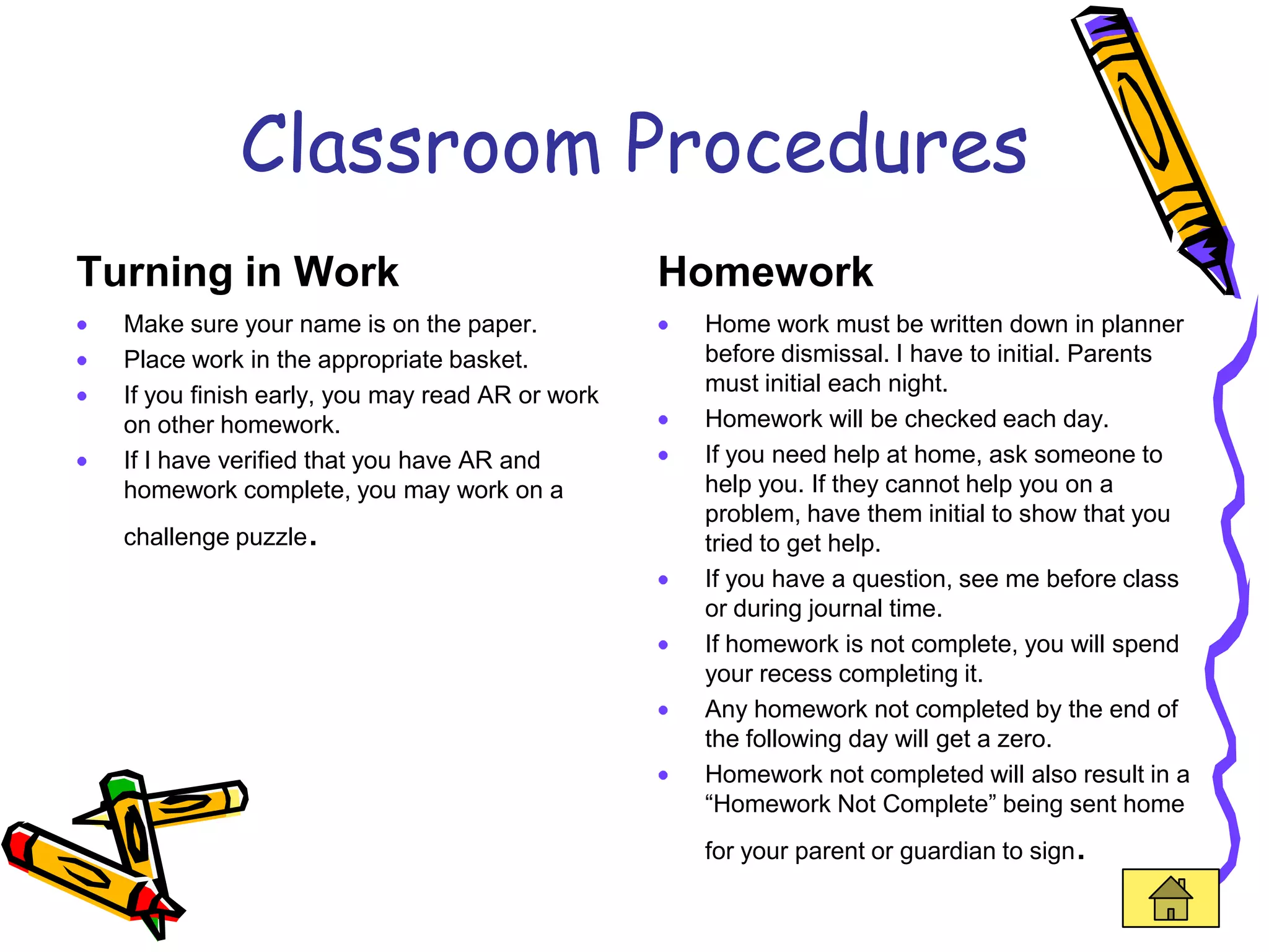 Classroom Procedures
Turning in Work                                  Homework
  Make sure your name is on the paper.            Home work must be written down in planner
  Place work in the appropriate basket.           before dismissal. I have to initial. Parents
  If you finish early, you may read AR or work    must initial each night.
  on other homework.                              Homework will be checked each day.
  If I have verified that you have AR and         If you need help at home, ask someone to
  homework complete, you may work on a            help you. If they cannot help you on a
                                                  problem, have them initial to show that you
  challenge puzzle   .                            tried to get help.
                                                  If you have a question, see me before class
                                                  or during journal time.
                                                  If homework is not complete, you will spend
                                                  your recess completing it.
                                                  Any homework not completed by the end of
                                                  the following day will get a zero.
                                                  Homework not completed will also result in a
                                                  “Homework Not Complete” being sent home
                                                  for your parent or guardian to sign   .
 