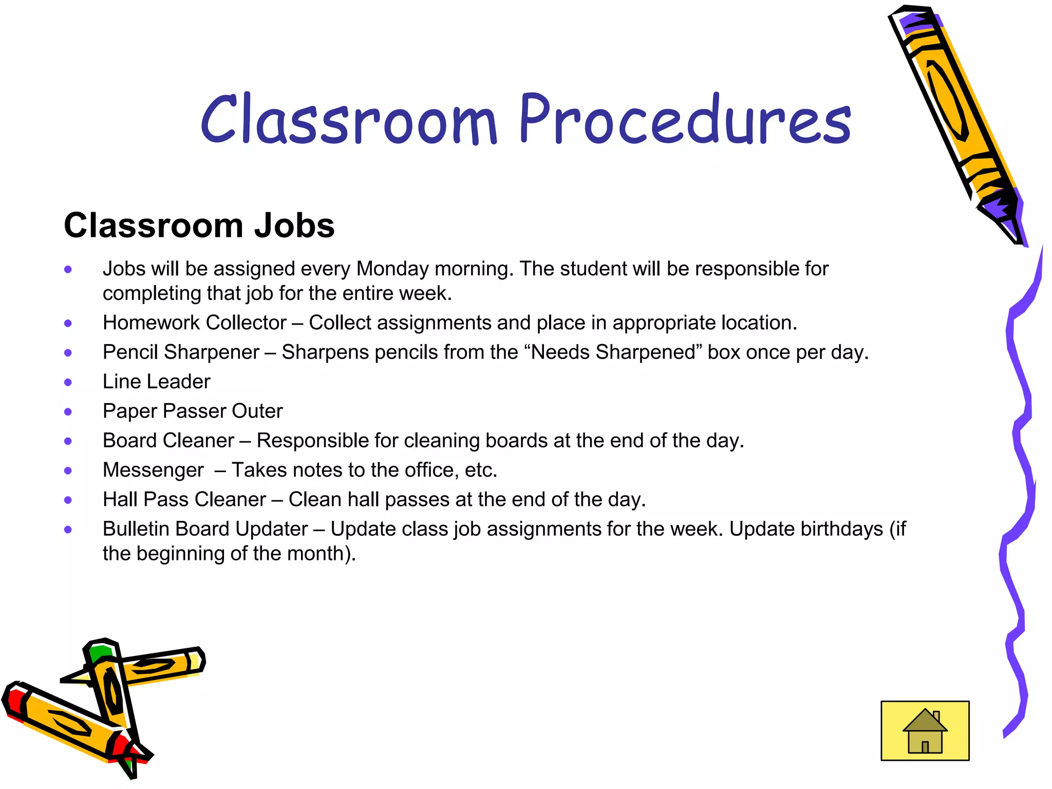 Classroom Procedures
Classroom Jobs
  Jobs will be assigned every Monday morning. The student will be responsible for
  completing that job for the entire week.
  Homework Collector – Collect assignments and place in appropriate location.
  Pencil Sharpener – Sharpens pencils from the “Needs Sharpened” box once per day.
  Line Leader
  Paper Passer Outer
  Board Cleaner – Responsible for cleaning boards at the end of the day.
  Messenger – Takes notes to the office, etc.
  Hall Pass Cleaner – Clean hall passes at the end of the day.
  Bulletin Board Updater – Update class job assignments for the week. Update birthdays (if
  the beginning of the month).
 