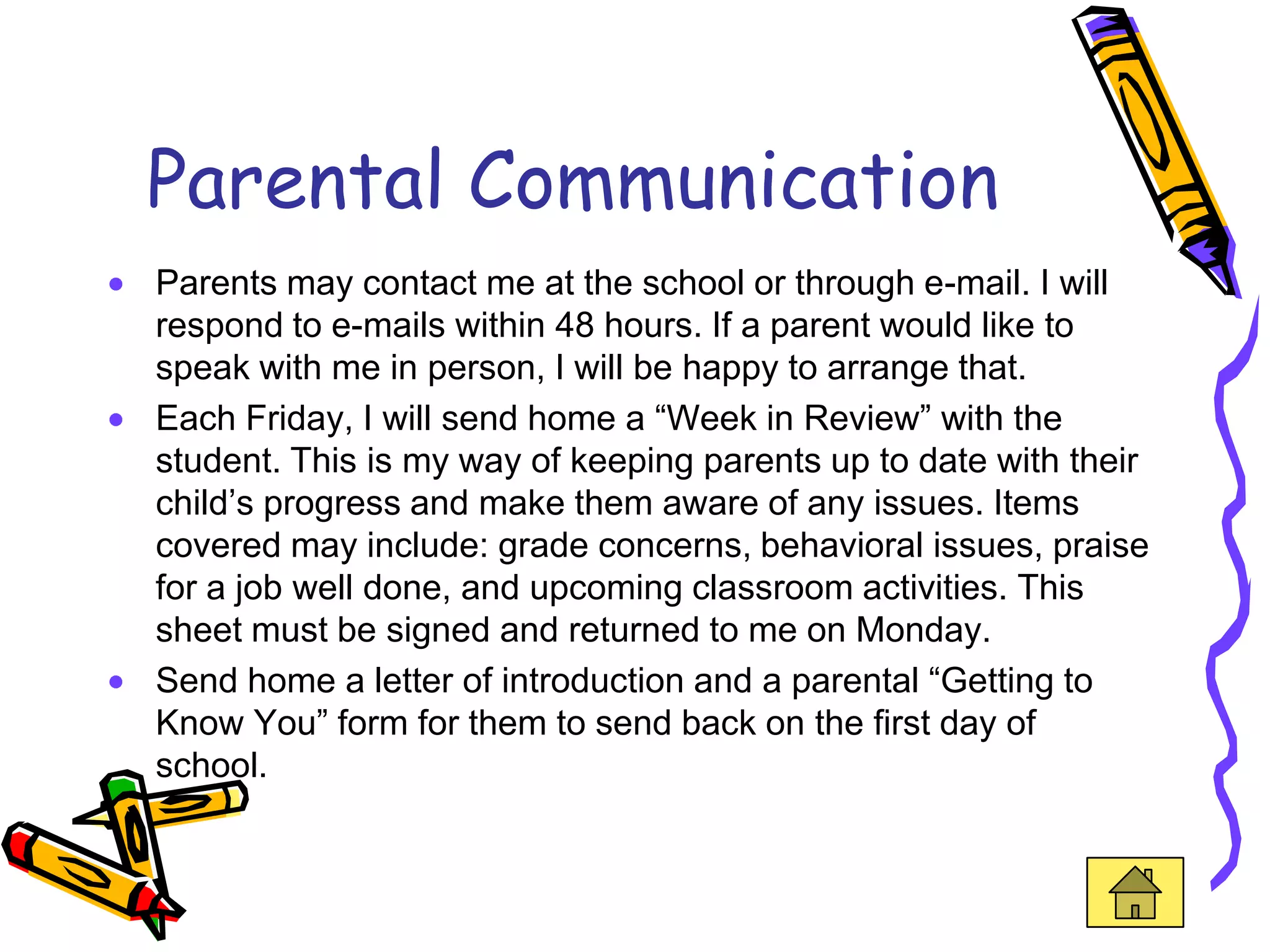 Parental Communication
Parents may contact me at the school or through e-mail. I will
respond to e-mails within 48 hours. If a parent would like to
speak with me in person, I will be happy to arrange that.
Each Friday, I will send home a “Week in Review” with the
student. This is my way of keeping parents up to date with their
child’s progress and make them aware of any issues. Items
covered may include: grade concerns, behavioral issues, praise
for a job well done, and upcoming classroom activities. This
sheet must be signed and returned to me on Monday.
Send home a letter of introduction and a parental “Getting to
Know You” form for them to send back on the first day of
school.
 