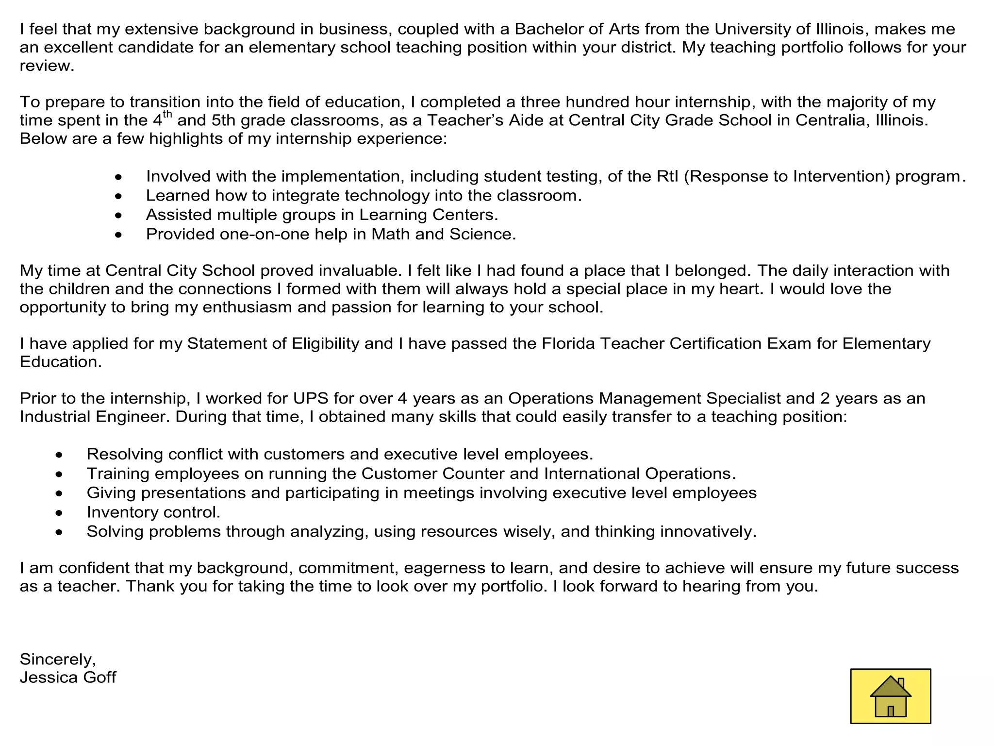 I feel that my extensive background in business, coupled with a Bachelor of Arts from the University of Illinois, makes me
an excellent candidate for an elementary school teaching position within your district. My teaching portfolio follows for your
review.

To prepare to transition into the field of education, I completed a three hundred hour internship, with the majority of my
                   th
time spent in the 4 and 5th grade classrooms, as a Teacher’s Aide at Central City Grade School in Centralia, Illinois.
Below are a few highlights of my internship experience:

                Involved with the implementation, including student testing, of the RtI (Response to Intervention) program.
                Learned how to integrate technology into the classroom.
                Assisted multiple groups in Learning Centers.
                Provided one-on-one help in Math and Science.

My time at Central City School proved invaluable. I felt like I had found a place that I belonged. The daily interaction with
the children and the connections I formed with them will always hold a special place in my heart. I would love the
opportunity to bring my enthusiasm and passion for learning to your school.

I have applied for my Statement of Eligibility and I have passed the Florida Teacher Certification Exam for Elementary
Education.

Prior to the internship, I worked for UPS for over 4 years as an Operations Management Specialist and 2 years as an
Industrial Engineer. During that time, I obtained many skills that could easily transfer to a teaching position:

        Resolving conflict with customers and executive level employees.
        Training employees on running the Customer Counter and International Operations.
        Giving presentations and participating in meetings involving executive level employees
        Inventory control.
        Solving problems through analyzing, using resources wisely, and thinking innovatively.

I am confident that my background, commitment, eagerness to learn, and desire to achieve will ensure my future success
as a teacher. Thank you for taking the time to look over my portfolio. I look forward to hearing from you.



Sincerely,
Jessica Goff
 