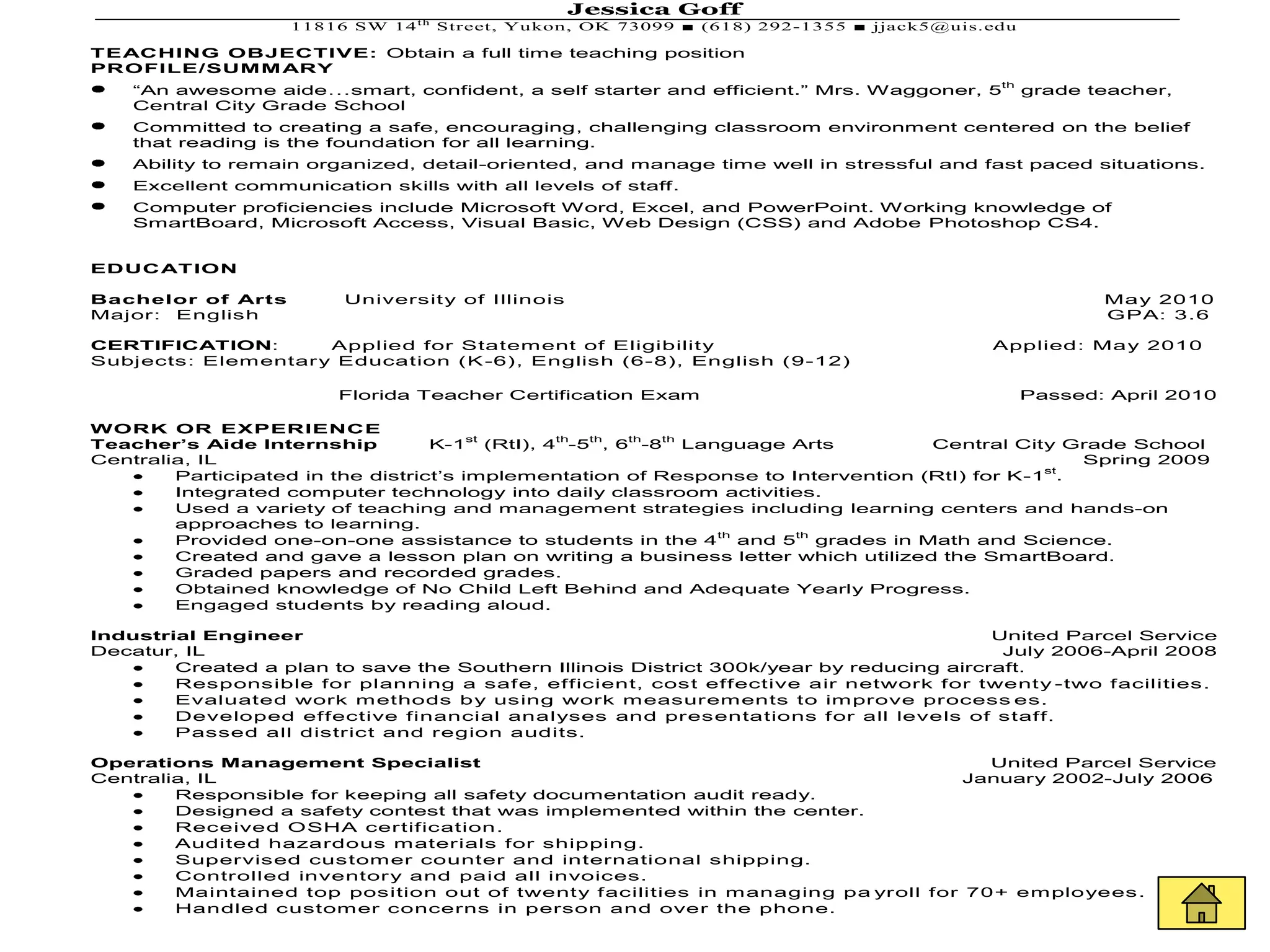 Jessica Goff
                    11816 SW 14 t h Street, Yu kon, OK 73099 ■ (618) 292-1355 ■ jjack5@uis.edu

TEACHING OBJECTIVE: Obtain a full time teaching position
PROFILE/SUM M ARY
                                                                                            th
    “An awesome aide…smart, confident, a self starter and efficient.” Mrs. Waggoner, 5           grade teacher,
    Central City Grade School
    Committed to creating a safe, encouraging, challenging classroom environment centered on the belief
    that reading is the foundation for all learning.
    Ability to remain organized, detail-oriented, and manage time well in stressful and fast paced situations.
    Excellent communication skills with all levels of staff.
    Computer proficiencies include Microsoft Word, Excel, and PowerPoint. Working knowledge of
    SmartBoard, Microsoft Access, Visual Basic, Web Design (CSS) and Adobe Photoshop CS4.


EDUC AT ION

Bachelor of Arts         Universit y of Illinois                                                        Ma y 2010
Major: English                                                                                          GPA: 3.6

CERTIFICATION:        Applied for Statem ent of Eligibilit y                               Applied: Ma y 2010
Subjects: Elem entar y Education (K -6), English (6-8), English (9-12)

                         Florida Teacher Certification Exam                                      Passed: April 2010

WORK OR EXPERIENCE
                                        st     th th  th  th
Teacher’s Aide Internship          K-1 (RtI), 4 -5 , 6 -8 Language Arts            Central City Grade School
Centralia, IL                                                                                     Spring 2009
                                                                                               st
        Participated in the district’s implementation of Response to Intervention (RtI) for K-1 .
        Integrated computer technology into daily classroom activities.
        Used a variety of teaching and management strategies including learning centers and hands-on
        approaches to learning.
                                                              th      th
        Provided one-on-one assistance to students in the 4 and 5 grades in Math and Science.
        Created and gave a lesson plan on writing a business letter which utilized the SmartBoard.
        Graded papers and recorded grades.
        Obtained knowledge of No Child Left Behind and Adequate Yearly Progress.
        Engaged students by reading aloud.

Industrial Engineer                                                                      United Parcel Service
Decatur, IL                                                                               July 2006-April 2008
        Created a plan to save the Southern Illinois District 300k/year by reducing aircraft.
        Responsible for planning a saf e, efficient, cost effective air network for twent y -two f acilities.
        Evaluated work m ethods b y using work m easurem ents to im prove process es.
        Developed effective financial analyses and presentations f or all levels of staff.
        Passed all district and region audits.

Operations Management Specialist                                                       United Parcel Service
Centralia, IL                                                                        January 2002-July 2006
        Responsible for keeping all safety documentation audit ready.
        Designed a safety contest that was implemented within the center.
        Received OSHA certification.
        Audited hazardous m aterials for shipping.
        Supervised custom er counter and international shipping.
        Controlled inventor y and paid all invoices.
        Maintained top position out of twent y f acilities in m anaging pa yroll for 70+ em plo yees.
        Handled custom er concerns in person and over the phone.
 