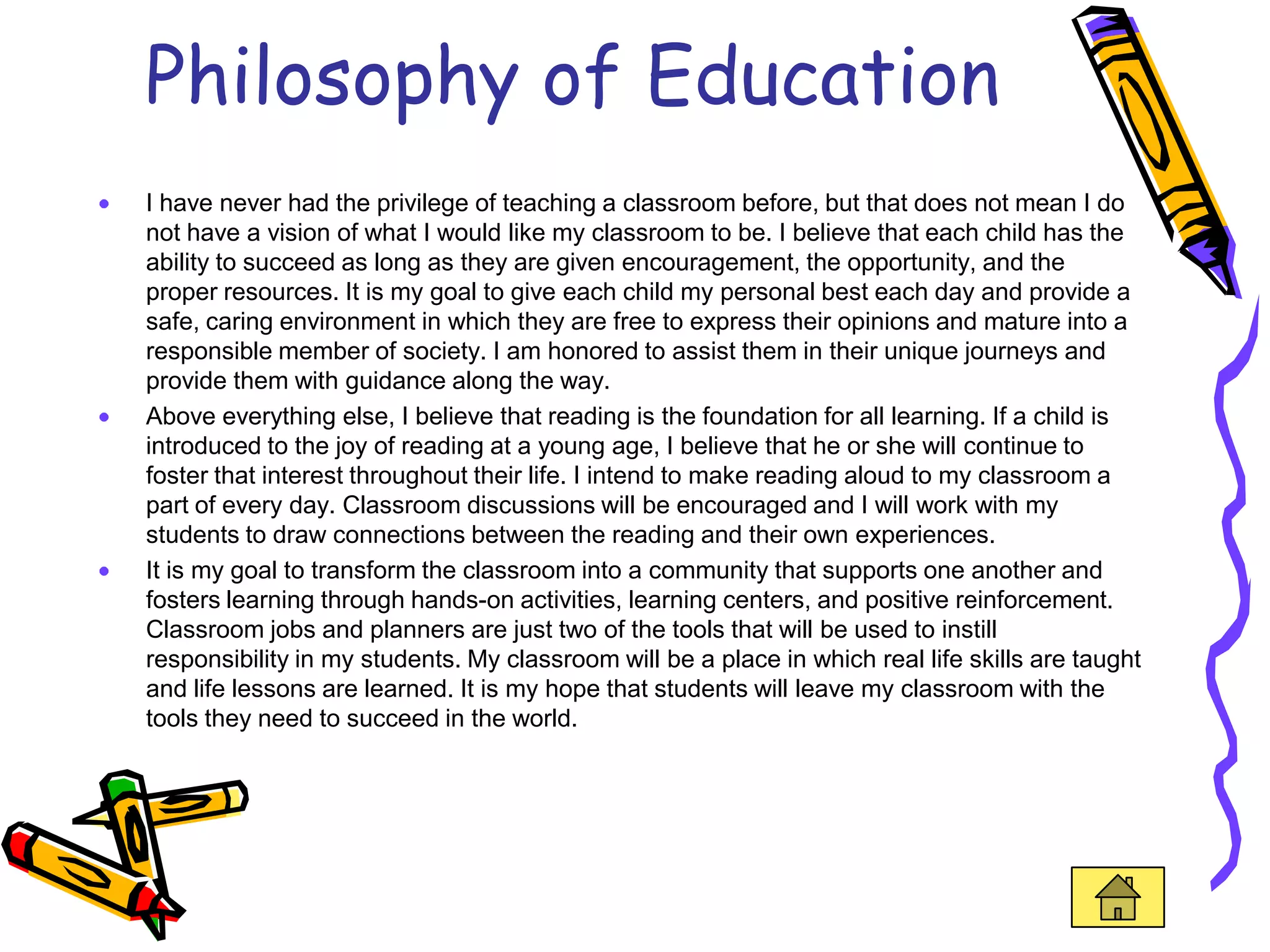 Philosophy of Education
I have never had the privilege of teaching a classroom before, but that does not mean I do
not have a vision of what I would like my classroom to be. I believe that each child has the
ability to succeed as long as they are given encouragement, the opportunity, and the
proper resources. It is my goal to give each child my personal best each day and provide a
safe, caring environment in which they are free to express their opinions and mature into a
responsible member of society. I am honored to assist them in their unique journeys and
provide them with guidance along the way.
Above everything else, I believe that reading is the foundation for all learning. If a child is
introduced to the joy of reading at a young age, I believe that he or she will continue to
foster that interest throughout their life. I intend to make reading aloud to my classroom a
part of every day. Classroom discussions will be encouraged and I will work with my
students to draw connections between the reading and their own experiences.
It is my goal to transform the classroom into a community that supports one another and
fosters learning through hands-on activities, learning centers, and positive reinforcement.
Classroom jobs and planners are just two of the tools that will be used to instill
responsibility in my students. My classroom will be a place in which real life skills are taught
and life lessons are learned. It is my hope that students will leave my classroom with the
tools they need to succeed in the world.
 