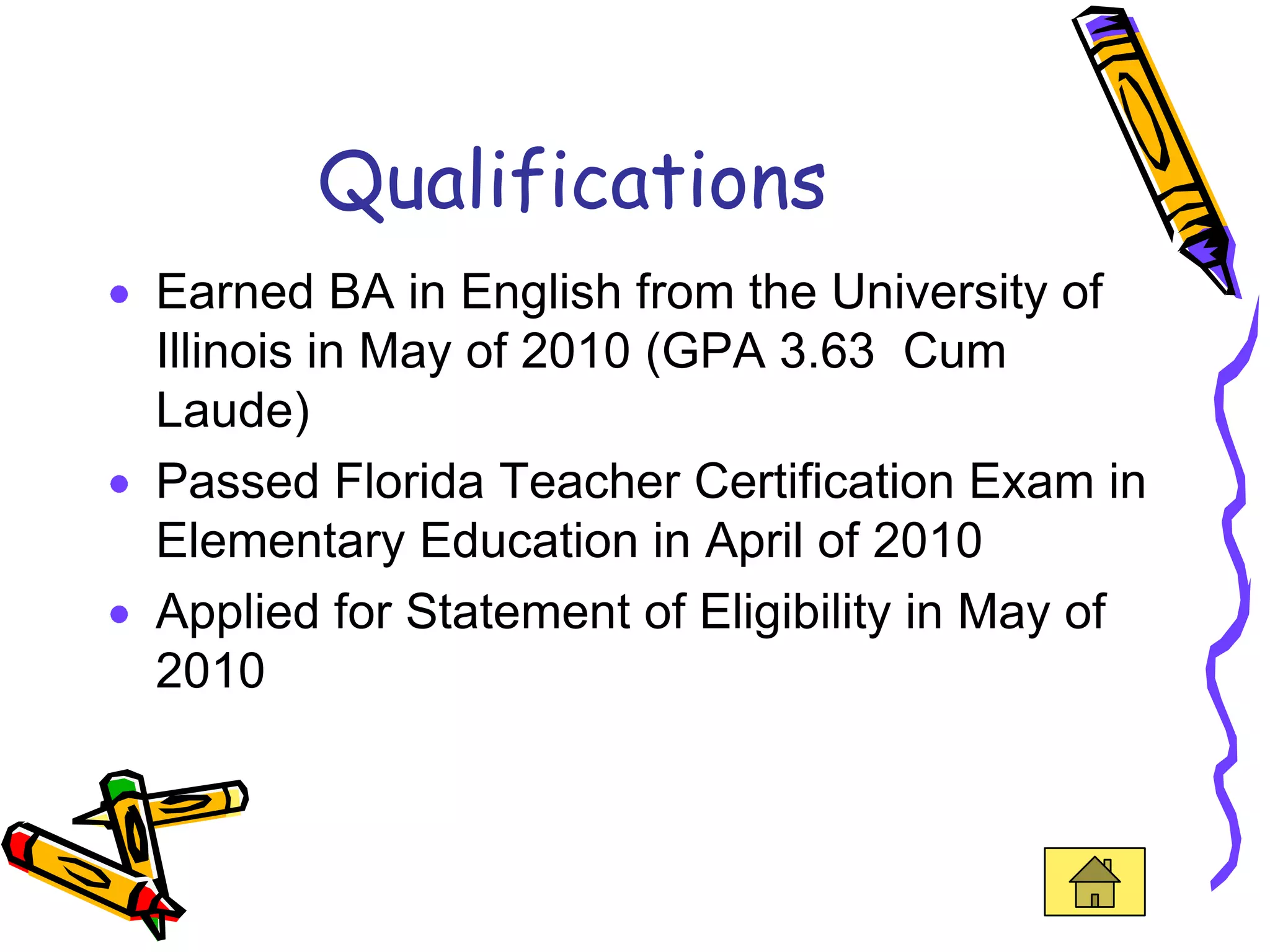 Qualifications
Earned BA in English from the University of
Illinois in May of 2010 (GPA 3.63 Cum
Laude)
Passed Florida Teacher Certification Exam in
Elementary Education in April of 2010
Applied for Statement of Eligibility in May of
2010
 
