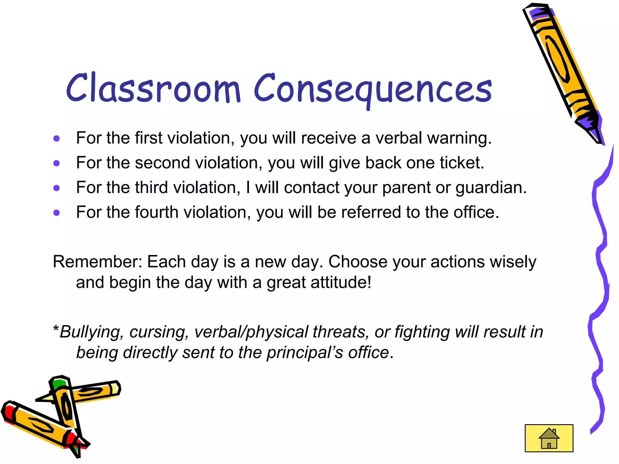 Classroom Consequences
   For the first violation, you will receive a verbal warning.
   For the second violation, you will give back one ticket.
   For the third violation, I will contact your parent or guardian.
   For the fourth violation, you will be referred to the office.

Remember: Each day is a new day. Choose your actions wisely
  and begin the day with a great attitude!

*Bullying, cursing, verbal/physical threats, or fighting will result in
   being directly sent to the principal’s office.
 