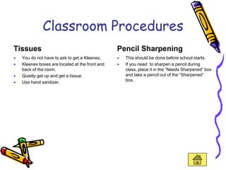 Classroom Procedures
Tissues                                        Pencil Sharpening
  You do not have to ask to get a Kleenex.       This should be done before school starts.
  Kleenex boxes are located at the front and     If you need to sharpen a pencil during
  back of the room.                              class, place it in the “Needs Sharpened” box
  Quietly get up and get a tissue.               and take a pencil out of the “Sharpened”
  Use hand sanitizer.                            box.
 