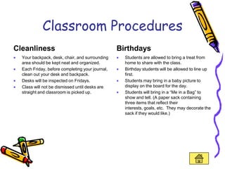Classroom Procedures
Cleanliness                                      Birthdays
  Your backpack, desk, chair, and surrounding      Students are allowed to bring a treat from
  area should be kept neat and organized.          home to share with the class.
  Each Friday, before completing your journal,     Birthday students will be allowed to line up
  clean out your desk and backpack.                first.
  Desks will be inspected on Fridays.              Students may bring in a baby picture to
  Class will not be dismissed until desks are      display on the board for the day.
  straight and classroom is picked up.             Students will bring in a “Me in a Bag” to
                                                   show and tell. (A paper sack containing
                                                   three items that reflect their
                                                   interests, goals, etc. They may decorate the
                                                   sack if they would like.)
 