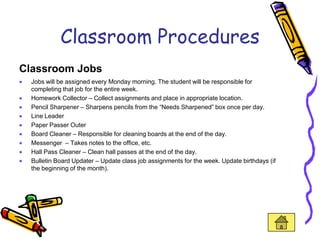 Classroom Procedures
Classroom Jobs
  Jobs will be assigned every Monday morning. The student will be responsible for
  completing that job for the entire week.
  Homework Collector – Collect assignments and place in appropriate location.
  Pencil Sharpener – Sharpens pencils from the “Needs Sharpened” box once per day.
  Line Leader
  Paper Passer Outer
  Board Cleaner – Responsible for cleaning boards at the end of the day.
  Messenger – Takes notes to the office, etc.
  Hall Pass Cleaner – Clean hall passes at the end of the day.
  Bulletin Board Updater – Update class job assignments for the week. Update birthdays (if
  the beginning of the month).
 