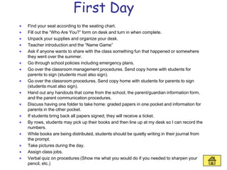 First Day
Find your seat according to the seating chart.
Fill out the “Who Are You?” form on desk and turn in when complete.
Unpack your supplies and organize your desk.
Teacher introduction and the “Name Game”
Ask if anyone wants to share with the class something fun that happened or somewhere
they went over the summer.
Go through school policies including emergency plans.
Go over the classroom management procedures. Send copy home with students for
parents to sign (students must also sign).
Go over the classroom procedures. Send copy home with students for parents to sign
(students must also sign).
Hand out any handouts that come from the school, the parent/guardian information form,
and the parent communication procedures.
Discuss having one folder to take home: graded papers in one pocket and information for
parents in the other pocket.
If students bring back all papers signed, they will receive a ticket.
By rows, students may pick up their books and then line up at my desk so I can record the
numbers.
While books are being distributed, students should be quietly writing in their journal from
the prompt.
Take pictures during the day.
Assign class jobs.
Verbal quiz on procedures (Show me what you would do if you needed to sharpen your
pencil, etc.)
 
