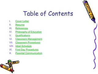 Table of Contents
I.      Cover Letter
II.     Resume
III.    References
IV.     Philosophy of Education
V.      Qualifications
VI.     Classroom Management
VII.    Classroom Procedures
VIII.   Ideal Schedule
IX.     First Day Procedures
X.      Parental Communication
 