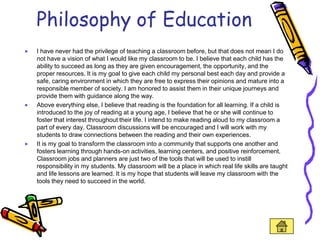 Philosophy of Education
I have never had the privilege of teaching a classroom before, but that does not mean I do
not have a vision of what I would like my classroom to be. I believe that each child has the
ability to succeed as long as they are given encouragement, the opportunity, and the
proper resources. It is my goal to give each child my personal best each day and provide a
safe, caring environment in which they are free to express their opinions and mature into a
responsible member of society. I am honored to assist them in their unique journeys and
provide them with guidance along the way.
Above everything else, I believe that reading is the foundation for all learning. If a child is
introduced to the joy of reading at a young age, I believe that he or she will continue to
foster that interest throughout their life. I intend to make reading aloud to my classroom a
part of every day. Classroom discussions will be encouraged and I will work with my
students to draw connections between the reading and their own experiences.
It is my goal to transform the classroom into a community that supports one another and
fosters learning through hands-on activities, learning centers, and positive reinforcement.
Classroom jobs and planners are just two of the tools that will be used to instill
responsibility in my students. My classroom will be a place in which real life skills are taught
and life lessons are learned. It is my hope that students will leave my classroom with the
tools they need to succeed in the world.
 