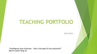 TEACHING PORTFOLIO
Aisha Khan
“Intelligence plus character – that is the goal of true education”
Martin Luther King Jnr
1
 