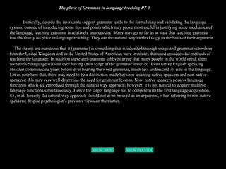 The place of Grammar in language teaching PT 3 Ironically, despite the invaluable support grammar lends to the formulating and validating the language system; outside of introducing some tips and points which may prove most useful in justifying some mechanics of the language, teaching grammar is relatively unnecessary. Many may go so far as to state that teaching grammar has absolutely no place in language teaching. They use the natural way methodology as the basis of their argument. The claims are numerous that it (grammar) is something that is inherited through usage and grammar schools in both the United Kingdom and in the United States of American were institutes that used unsuccessful methods of teaching the language. In addition these anti-grammar lobbyist argue that many people in the world speak there own native language without ever having knowledge of the grammar involved. Even native English speaking children communicate years before ever hearing the word grammar, much less understand its role in the language. Let us note here that, there may need to be a distinction made between teaching native speakers and non-native speakers; this may very well determine the need for grammar lessons. Non- native speakers possess language functions which are embedded through the natural way approach; however, it is not natural to acquire multiple language functions simultaneously. Hence the target language has to compete with the first language acquisition. So, in all honesty the natural way approach should not even be used as an argument, when referring to non-native speakers; despite psychologist’s previous views on the matter. VIEW  NEXT PAGE VIEW PREVIOUS  PAGE 