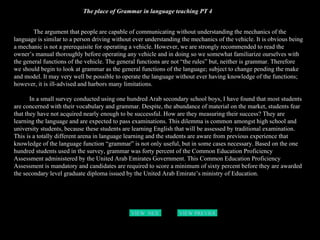 The place of Grammar in language teaching PT 4 The argument that people are capable of communicating without understanding the mechanics of the language is similar to a person driving without ever understanding the mechanics of the vehicle. It is obvious being a mechanic is not a prerequisite for operating a vehicle. However, we are strongly recommended to read the owner’s manual thoroughly before operating any vehicle and in doing so we somewhat familiarize ourselves with the general functions of the vehicle. The general functions are not “the rules” but, neither is grammar. Therefore we should begin to look at grammar as the general functions of the language; subject to change pending the make and model. It may very well be possible to operate the language without ever having knowledge of the functions; however, it is ill-advised and harbors many limitations.  In a small survey conducted using one hundred Arab secondary school boys, I have found that most students are concerned with their vocabulary and grammar. Despite, the abundance of material on the market, students fear that they have not acquired nearly enough to be successful. How are they measuring their success? They are learning the language and are expected to pass examinations. This dilemma is common amongst high school and university students, because these students are learning English that will be assessed by traditional examination. This is a totally different arena in language learning and the students are aware from previous experience that knowledge of the language function “grammar” is not only useful, but in some cases necessary. Based on the one hundred students used in the survey, grammar was forty percent of the Common Education Proficiency Assessment administered by the United Arab Emirates Government. This Common Education Proficiency Assessment is mandatory and candidates are required to score a minimum of sixty percent before they are awarded the secondary level graduate diploma issued by the United Arab Emirate’s ministry of Education.   VIEW  NEXT PAGE VIEW PREVIOUS  PAGE 