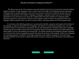 The place of Grammar in language teaching PT 5 The above cases are few from numerous cases proving that it may be very necessary for someone teaching English to speakers of other languages to have at least a basic knowledge of the language functions (grammar). Although it may be equally beneficial, it may not be as necessary or practical to expect the teacher to be well grounded in the grammar of the students’ language or languages. Language teachers may have five different nationalities in one classroom on any given day. Paradoxically most native speakers of a language seldom familiarize themselves with grammar. Chances are the students would not relate to the grammar of their own language. Oddly enough this may even have an adverse affect; confusing students more than bringing clarity.  In conclusion, after defining grammar as a system used to identify, categorize and organize the functions of the language, as oppose to being the rules of language. The objectives to learning the language may very well determine if there is a need for focus on grammar. We can state that grammar is initially unnecessary in language learning and special situations dictate the level of grammar required. Grammar should not be taught separate; but rather taught in unison with speaking and writing skills. The teacher should be knowledgeable enough in grammar as to best assist the student in grasping the general idea about the structure of the language. If there was a language rule regarding grammar it should be, “knowledge of grammar in the student’s language as well as the target language should be for the teacher’s benefit and with the exception of special cases should not be the objective in the lesson”.   VIEW  NEXT PAGE VIEW PREVIOUS  PAGE 