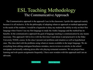ESL Teaching Methodology The Communicative Approach The Communicative approach is the approach I use in the classroom. I prefer this approach mainly because it is all inclusive. It fits the philosophy of adopting whatever approach or method appropriate to the needs of the students. I would be a hypocrite to deny my students the ability to rely on their first language when I know I use my first language to study the Arabic language and the method has its benefits. In the communicative approach the goal of language teaching is communication by any means necessary. This approach I fell in love with the first time I read about it and practiced it in the Duke University TESOL course. In the class I present real problems and situation as well as hypothetical ones. The class deal with the problems using whatever means available in the target language. We do everything from editing catalogues/brochures mistakes, movie reviews to articles in the school newspaper and actually ordering pizza after role playing restaurant scenarios. We use project base learning and web quests assignments frequently. I have seen wonders with this approach and I am an advocate. VIEW NEXT PAGE  VIEW PREVIOUS  PAGE 