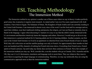 ESL Teaching Methodology The Immersion Method The Immersion method in my opinion is another one of those cases where we say in theory it makes perfectly good sense; but, in practice it requires more research. As stated earlier I am over five years experienced with Arab countries. I have been to Egypt, The Sultanate of Oman, The Kingdom of Saudi Arabia and I am currently residing in the United Arab Emirates. I am immersed in almost every since of the word. I eat the food and live amongst natives, teach their children, wear their traditional clothing and practice the religion, yet I am not fluent or remotely close to fluent in the language. I agree when discussing L1 learners it is easy to say that the child is totally immersed in the L1 environment and therefore intuitively learns the language and culture. However, I would not go so far as to say that immersion is a practical method for L2 learning adults nor for L2 learning children. Another scenario, our first year in the United Arab Emirates we lived in an apartment we inherited from some French friends of ours in Ajman. Well, they left a television set and the satellite package was only in French. For approximately three months we had over one hundred and fifty channels of nothing but French television shows. Everything from French news, French sports to French cartoons. Up until today my family does not know three sentences in French. Not a fair example of the immersion method you may say. Well, consider this, even the students who go to Canada, USA, Australia and the UK; they use L1 to L2 dictionaries, translators and language tools to assist them. They use whatever they must to assist them in acquiring the target language or communicating. Therefore, we may say technically they are using the communicative approach more so than the immersion method.  .   VIEW NEXT PAGE VIEW PREVIOUS  PAGE 