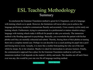 ESL Teaching Methodology Summary In conclusion the Grammar-Translation method is great for L2 beginners, sort of a language with training wheels so to speak. However, the limitations will never allow you to achieve the language proficiency needed to communicate fluently and accurately. Cross country cyclist rarely use training wheels. Furthermore, trying to communicate in a professional or mature situation using a language with training wheels make it difficult for people to take you seriously. The immersion method is the flooding approach in psychology. Basically, you overwhelm the patient with his/her phobia until they are mentally exhausted and submit. Thereby, freeing them of their phobia or turning them into a complete mental case. Perhaps we can describe it as a coach pushing his pupil into a pool and forcing him to swim. Actually, it is more like a mother bird pushing her chic out of the nest whilst he sleeps; fly or die situation. Maybe it is ideal for intermediate to advance learners. Finally, the communicative approach has a place for the Grammar-Translation method as well as the immersion method. It all depends on the student’s ability and needs. The shackles are off and if there ever was any, this would be your one size fits all language teaching method.   VIEW PREVIOUS  PAGE VIEW CHAPTER 3 