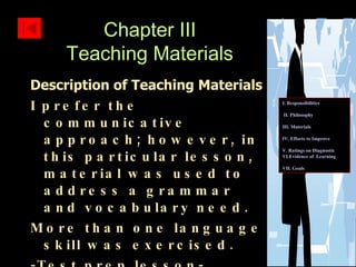 Description of Teaching Materials I prefer the communicative approach; however, in this particular lesson, material was used to address a grammar and vocabulary need.  More than one language skill was exercised. -Test prep lesson- Chapter III Teaching Materials I. Responsibilities II. Philosophy III. Materials IV. Efforts to Improve  V. Ratings on Diagnostic    VI.Evidence of  Learning  VII. Goals 