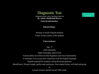 Diagnostic Test A diagnostic test for a class I am about to take over By Arkiel AbuRashid Brown General information  School/college:  Institute is mostly English medium Venue: In the country of the students Class/students: Age: 17 Arab nationality Upper Secondary school level Current ability level between false beginners and lower Intermediate A minimum of two years prior experience with the English language English required for academic and professional purposes Should know: Present simple, perfect and continuous- Past simple-Future: will/shall and going to Lexical resource should exceed 1500 words. VIEW TEACHING  M ATERIALS 