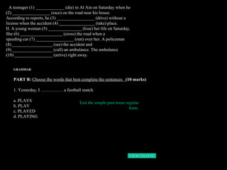 I.  A teenager (1) _____________ (die) in Al Ain on Saturday when he  (2) _________________ (race) on the road near his house. According to reports, he (3) _________________ (drive) without a license when the accident (4) ________________ (take) place. II. A young woman (5) _______________ (lose) her life on Saturday.  She (6) ___________________ (cross) the road when a  speeding car (7) _________________ (run) over her. A policeman  (8) __________________ (see) the accident and  (9) __________________ (call) an ambulance. The ambulance  (10) _________________ (arrive) right away. GRAMMAR PART B:  Choose the words that best complete the sentences  (10 marks) 1. Yesterday, I …………… a football match. a. PLAYS b. PLAY c. PLAYED d. PLAYING Test the simple past tense regular form. VIEW CHAPTER 3  HOME 