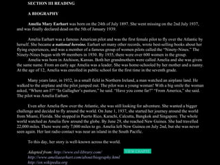 SECTION III READING A BIOGRAPHY Amelia Mary Earhart  was born on the 24th of July 1897. She went missing on the 2nd July 1937, and was finally declared dead on the 5th of January 1939.  Amelia Earhart was a famous American pilot and was the first female pilot to fly over the Atlantic by herself. She became  a national heroine.  Earhart set many other records, wrote best-selling books about her flying experiences, and was a member of a famous group of women pilots called the “Ninety-Nines.” The Ninety-Nines began with 99 members in 1930. By 1935, there were over 600 women in the group.  Amelia was born in Atchison, Kansas. Both her grandmothers were called Amelia and she was given the same name. From an early age Amelia was a leader. She was home-schooled by her mother and a nanny. At the age of 12, Amelia was enrolled in public school for the first time in the seventh grade. Many years later, in 1932, in a small field in Northern Ireland, a man watched an airplane land. He walked to the airplane and the pilot jumped out. The pilot was a young woman! With a big smile the woman asked, “Where am I?” “In Gallagher’s pasture,” he said. “Have you come far?” “From America,” she said. The pilot was Amelia Earhart.  Even after Amelia flew over the Atlantic, she was still looking for adventure. She wanted a bigger challenge and decided to fly around the world. On June 1, 1937, she started her journey around the world from Miami, Florida. She stopped in Puerto Rico, Karachi, Calcutta, Bangkok and Singapore. The whole world watched as Amelia flew around the globe. By June 29, she reached New Guinea. She had travelled 22,000 miles. There were only 7,000 miles to go. Amelia left New Guinea on July 2nd, but she was never seen again. Her last radio contact was near an island in the South Pacific. To this day, her story is well-known across the world. Adapted from:  http://www.esl-library.com/ http://www.ameliaearhart.com/about/biography.html http://en.wikipedia.org VIEW CHAPTER3  HOME 