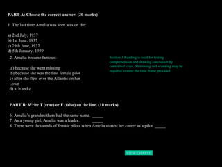 PART A: Choose the correct answer. (20 marks) 1. The last time Amelia was seen was on the: a) 2nd July, 1937 b) 1st June, 1937 c) 29th June, 1937 d) 5th January, 1939 2. Amelia became famous: a) because she went missing. b) because she was the first female pilot. c) after she flew over the Atlantic on her own.  d) a, b and c PART B: Write T (true) or F (false) on the line. (10 marks)  6. Amelia’s grandmothers had the same name.  _____ 7. As a young girl, Amelia was a leader.  _____ 8. There were thousands of female pilots when Amelia started her career as a pilot. _____   Section 3 Reading is used for testing comprehension and drawing conclusion by contextual clues. Skimming and scanning may be required to meet the time frame provided. VIEW CHAPTER 3  HOME 