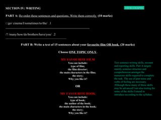 SECTION IV: WRITING PART A:  Re-order these sentences and questions. Write them correctly  (10 marks) 1.  /go/ cinema/I/sometimes/to/the/./ _____________________________________________________ 2.  /many/how/do/brothers/have/you/ ?/ ______________________________________________________   PART B: Write a text of 15 sentences about your  favourite film OR book.  (20 marks) Choose  ONE TOPIC ONLY . MY FAVOURITE FILM You can include: type of film; the film director; the main characters in the film; the story; Why you like it? OR MY FAVOURITE BOOK You can include: type of book; the author of the book; the main characters in the book; the story; Why you like it? Test sentence writing skills, recount and reporting skills. Part A targets mainly sentence structure and comprehension amongst the numerous skills required to complete the task. The use of past tense and verbs of feeling are necessary. Although these many of these skills may be advanced I am also testing for some of the skills I intend to introduce according to the syllabus.   VIEW CHAPTER 3  HOME 