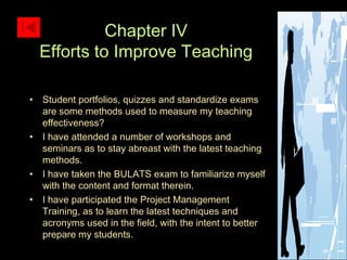 Student portfolios, quizzes and standardize exams are some methods used to measure my teaching effectiveness? I have attended a number of workshops and seminars as to stay abreast with the latest teaching methods. I have taken the BULATS exam to familiarize myself with the content and format therein. I have participated the Project Management Training, as to learn the latest techniques and acronyms used in the field, with the intent to better prepare my students. Chapter IV Efforts to Improve Teaching 
