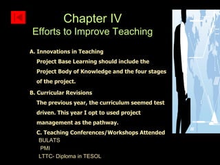 A. Innovations in Teaching Project Base Learning should include the Project Body of Knowledge and the four stages of the project. B. Curricular Revisions The previous year, the curriculum seemed test driven. This year I opt to used project management as the pathway. C. Teaching Conferences/Workshops Attended BULATS PMI LTTC- Diploma in TESOL Chapter IV Efforts to Improve Teaching 