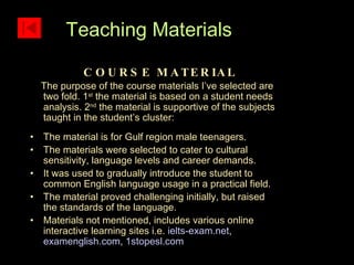 COURSE MATERIAL The purpose of the course materials I’ve selected are two fold. 1 st  the material is based on a student needs analysis. 2 nd  the material is supportive of the subjects taught in the student’s cluster: The material is for Gulf region male teenagers. The materials were selected to cater to cultural sensitivity, language levels and career demands. It was used to gradually introduce the student to common English language usage in a practical field. The material proved challenging initially, but raised the standards of the language. Materials not mentioned, includes various online interactive learning sites i.e.  ielts-exam.net ,  examenglish.com ,  1stopesl.com   Teaching Materials 