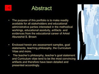The purpose of this portfolio is to make readily available for all stakeholders and educational administrative parties interested in the methodical workings, educational assiduity, artifacts  and evidences from the educational career of Arkiel Aburashid S. Brown  Enclosed herein are assessment samples, goal statements, teaching philosophy, the Curriculum Vitae and more.  The teacher’s philosophy, teacher’s goal statement and Curriculum vitae tend to be the most convincing artifacts and therefore have been detailed and presented accordingly.  Abstract 