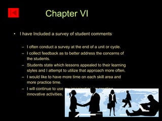 I have Included a survey of student comments I often conduct a survey at the end of a unit or cycle. I collect feedback as to better address the concerns of the students. Students state which lessons appealed to their learning styles and I attempt to utilize that approach more often. I would like to have more time on each skill area and more practice time. I will continue to use my imagination for creating innovative activities. Chapter VI  