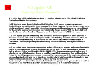 1. I, Arkiel Aburashid Sayfallah Brown, hope to complete a Doctorate of Education (EdD) in the Instructional Leadership program. 2. My teaching career began in Durham North Carolina 2002; trained in basic management, leadership and supervision skills I was most useful to those preparing for interviews or employed in similar positions. I quickly learned to integrate my management knowledge and my natural talent for teaching to create a technique that convinced me to change careers. With my desire to travel and the demand of teachers I had decided to enroll in Duke University’s TESOL program.  3. I have a great passion for teaching .The experience of witnessing someone arrive confused or troubled and leave with relief and enlightenment is unmatched by any other profession. Thus far, I’ve only dreamed of teaching in a University full time. Once I attain the EdD of Education in Instruction Leadership I plan to pursue the lifelong dream of becoming a college or university lecturer. 4. I am excited about learning and completing an EdD of Education program as I am confident with such a prestigious reward of higher learning I will not fall short of high standards and success.  Paired with my Online Teaching skills, TESOL, IELTS, ICDL, Business management background, I plan to use my EdD in Education degree to establish myself in the education field and to gain the University teaching experience necessary to strengthen my awareness of the teaching and learning science. Eventually, allowing me to contribute considerably to teaching and training adults in face-face mainstream classrooms and online or distant learning environments.  Furthermore, I hope to maintain a successful online training program of my own with an accredited University in the near future, therefore the online experience is of personal preference.   Chapter VII Teaching Goals Statement 