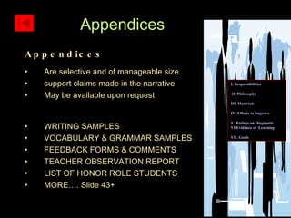 Appendices Are selective and of manageable size support claims made in the narrative May be available upon request WRITING SAMPLES VOCABULARY & GRAMMAR SAMPLES FEEDBACK FORMS & COMMENTS TEACHER OBSERVATION REPORT LIST OF HONOR ROLE STUDENTS MORE…. Slide 43+ Appendices I. Responsibilities II. Philosophy III. Materials IV. Efforts to Improve  V. Ratings on Diagnostic    VI.Evidence of  Learning  VII. Goals 