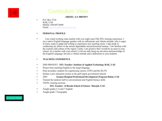ARKIEL A.S. BROWN P.O. Box 3724 RAK, UAE Mobile: 050-897-0490 Email.  [email_address] PERSONAL PROFILE I am a hard working male teacher with over eight years ESL/EFL training experience. I am a native English language speaker with an enthusiastic and vibrant attitude; who is eager to learn, ready to adapt and willing to experience new teaching styles. I take pride in conducting my affairs in the utmost dependable and professional manner. I am familiar with the customs and culture of the region. Lastly, I am positive that I would be an asset to your school. As a teacher with your school, I will not only bring my devotion and knowledge of the English Language, but also a vibrant attitude and a dedication to your students.  TEACHING EXPERIENCE 2005-PRESENT  EFL Teacher- Institute of Applied Technology RAK, UAE Project base teaching-English as the target language Prep secondary students for engineering careers, CEPA and the IELTS Initiate a new education system in the gulf region government schools 2005  Iranian Hospital Professional Development Program Dubai, UAE   Trained the medical staff in conversational and English literacy skills TOFEL training sessions EFL Teacher- Al Resala School of Science  Sharjah, UAE Taught grades 5, 6 and 7 English  Taught grade 7 Geography  Curriculum Vitae CLICK HERE TO VIEW PAGE II 