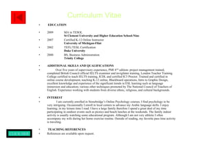   EDUCATION 2009  MA in TESOL    St Clement University and Higher Education School-Niue 2007  Certified K-12 Online Instructor    University of Michigan-Flint 2002   TEFL/TESL Certification   Duke University 2000  BS, Business Administration   Trinity College   ADDITIONAL SKILLS AND QUALIFICATIONS Over five years of supervisory experience, PMI 4 TH  edition- project management trained, completed British Council official IELTS examiner and invigilator training, London Teacher Training College certified to teach IELTS training, ICDL and certified IC3 Proctor. Trained and certified in online course development, teaching K-12 online, Blackboard operations, Intro to Graphic Design, excellent knowledge and experience of the significant trends in ESL learning such as language immersion and education; various other techniques promoted by The National Council of Teachers of English. Experience working with students from diverse ethnic, religious, and cultural backgrounds.  INTEREST I am currently enrolled in Stonebridge’s Online Psychology courses. I find psychology to be very intriguing. Occasionally I enroll in local centers to advance my Arabic language skills. I enjoy learning; in my leisure time I read. I have a large family therefore I spend a great deal of my time participating in outdoor events such as picnics and beach lunches at the weekends. The family indoor activity is usually watching some educational program. Although I am not very athletic I often accompany my wife during her home exercise routine. Outside of reading, my favorite pass time activity is traveling.  TEACHING REFERENCES  References are available upon request. Curriculum Vitae CLICK HERE TO VIEW PAGE I 