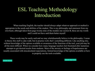ESL Teaching Methodology Introduction When teaching English, the teacher should always adapt whatever approach or method is appropriate to the needs and abilities of the student. This is my philosophy and statement from my own heart, although taken from page twenty-nine of the module one section B, these are my words and I could not have said them better myself. These words may be easily said and we may wholeheartedly believe in the philosophy; I mean in theory this stuff is cake walk; but in practice well, that’s something different. Like anything else, without knowledge of the options available or awareness of the functions of the tool, your job may be all the more difficult. When we consider how many language teachers feel frustrated after numerous attempts to get desired results from students. Most of the anxiety or feelings of hopelessness are usually associated with miscalculated expectations, limited knowledge of the options available or how to properly use the tools available. VIEW NEXT PAGE  VIEW PREVIOUS  PAGE 