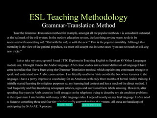 ESL Teaching Methodology Grammar-Translation Method Take the Grammar-Translation method for example, amongst all the popular methods it is considered outdated or the hallmark of the old system. In the modern education system, the last thing anyone wants to do is be associated with something old. “Out with the old; in with the new.” That is the popular mentality. Although this mentality is the view of the general populace, we must still accept that in some cases “you can not teach an old dog new tricks.”  Let us take my case; up until I read LTTC Diploma in Teaching English to Speakers Of Other Languages module one, I thought I knew the Arabic language. After close studies and a clearer definition of language I have come to realize that I have been using the Grammar-Translation method; which explains my continuant struggle to speak and understand raw Arabic conversation. I am literally unable to think outside the box when it comes to the language. I have a pretty impressive vocabulary for an American with only three months of formal Arabic training. I initially started learning for religious purposes so, my learning had context and has a touch of the direct method. I read frequently and find translating newspaper articles, signs and nutritional facts labels amusing. However, after spending five years in Arab countries I still struggle on the telephone trying to describe my air condition problems to the repair man. I am familiar with many of the language rules. I depend heavily on my first language. I often need to listen to something three and four times before really comprehending the content. All these are handicaps of undergoing the S+A+A1} R process. VIEW  NEXT PAGE VIEW PREVIOUS  PAGE 