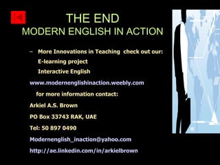 More Innovations in Teaching  check out our: E-learning project Interactive English www.modernenglishinaction.weebly.com for more information contact: Arkiel A.S. Brown PO Box 33743 RAK, UAE Tel: 50 897 0490 [email_address] http://ae.linkedin.com/in/arkielbrown THE END MODERN ENGLISH IN ACTION 
