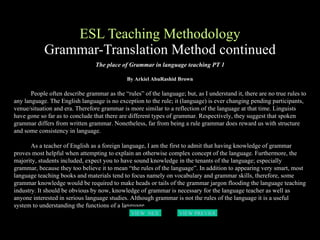 ESL Teaching Methodology Grammar-Translation Method continued The place of Grammar in language teaching PT 1 By Arkiel AbuRashid Brown People often describe grammar as the “rules” of the language; but, as I understand it, there are no true rules to any language. The English language is no exception to the rule; it (language) is ever changing pending participants, venue/situation and era. Therefore grammar is more similar to a reflection of the language at that time. Linguists have gone so far as to conclude that there are different types of grammar. Respectively, they suggest that spoken grammar differs from written grammar. Nonetheless, far from being a rule grammar does reward us with structure and some consistency in language.  As a teacher of English as a foreign language, I am the first to admit that having knowledge of grammar proves most helpful when attempting to explain an otherwise complex concept of the language. Furthermore, the majority, students included, expect you to have sound knowledge in the tenants of the language; especially grammar, because they too believe it to mean “the rules of the language”. In addition to appearing very smart, most language teaching books and materials tend to focus namely on vocabulary and grammar skills, therefore, some grammar knowledge would be required to make heads or tails of the grammar jargon flooding the language teaching industry. It should be obvious by now, knowledge of grammar is necessary for the language teacher as well as anyone interested in serious language studies. Although grammar is not the rules of the language it is a useful system to understanding the functions of a language.   VIEW  NEXT PAGE VIEW PREVIOUS  PAGE 