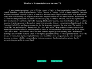 The place of Grammar in language teaching PT 2 In some cases grammar may very well be the essence of clarity in the communication process. Throughout module four of the London Teacher Training College Diploma in Teaching English to Speakers of Other Language Masters course much emphasis is placed on how there is no one correct English pronunciation. Also, words alone do not bear clear meaning; it is only in context that we may truly understand and define the word. Additionally, do to variations in English accents we tend to subconsciously rely on sentence structure, clauses and or phrases to draw conclusions toward the most probable meaning. The Cockney example cited in module four would be a prime example of spoken grammar in demand. As stated in the course the Cockney pronunciation of paint sounds like the American English Pint and they pronounce pint like the Americans pronounce the word point. The result is a phrase like “use a pint of paint.” Sounds more like “use a point a pint”. Now someone with some grammatical knowledge would use deductive reasoning and infer based on the content of the conversation that he/she means, ‘use a pint of paint’. Of course this is with the other elements in place; you are speaking with a painter about painting a small room for example. Often, by having background knowledge of certain grammar points you use the process of elimination. By knowing that the next word should have been a preposition, the word stress and knowing how many syllables where used your brain narrows down the choices to a few options; thereby strengthening your ability to comprehend.  VIEW  NEXT PAGE VIEW PREVIOUS  PAGE 