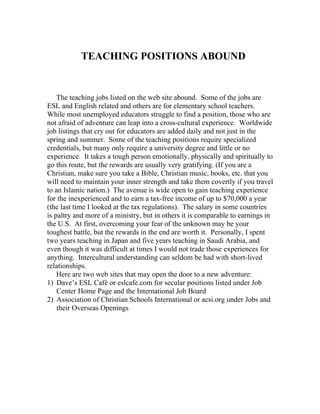 TEACHING POSITIONS ABOUND


    The teaching jobs listed on the web site abound. Some of the jobs are
ESL and English related and others are for elementary school teachers.
While most unemployed educators struggle to find a position, those who are
not afraid of adventure can leap into a cross-cultural experience. Worldwide
job listings that cry out for educators are added daily and not just in the
spring and summer. Some of the teaching positions require specialized
credentials, but many only require a university degree and little or no
experience. It takes a tough person emotionally, physically and spiritually to
go this route, but the rewards are usually very gratifying. (If you are a
Christian, make sure you take a Bible, Christian music, books, etc. that you
will need to maintain your inner strength and take them covertly if you travel
to an Islamic nation.) The avenue is wide open to gain teaching experience
for the inexperienced and to earn a tax-free income of up to $70,000 a year
(the last time I looked at the tax regulations). The salary in some countries
is paltry and more of a ministry, but in others it is comparable to earnings in
the U.S. At first, overcoming your fear of the unknown may be your
toughest battle, but the rewards in the end are worth it. Personally, I spent
two years teaching in Japan and five years teaching in Saudi Arabia, and
even though it was difficult at times I would not trade those experiences for
anything. Intercultural understanding can seldom be had with short-lived
relationships.
    Here are two web sites that may open the door to a new adventure:
1) Dave’s ESL Café or eslcafe.com for secular positions listed under Job
    Center Home Page and the International Job Board
2) Association of Christian Schools International or acsi.org under Jobs and
    their Overseas Openings
 