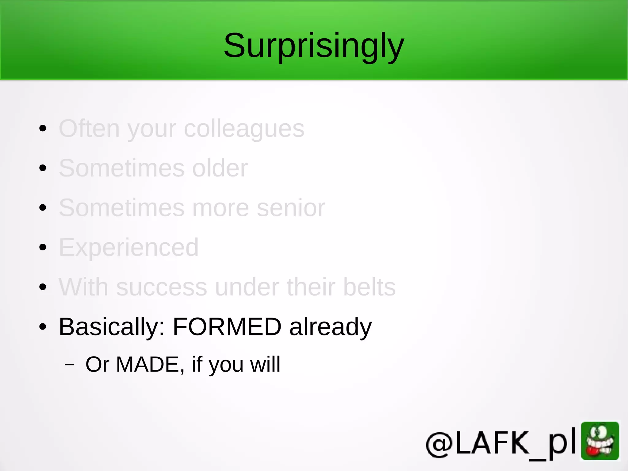 Surprisingly ● Often your colleagues ● Sometimes older ● Sometimes more senior ● Experienced ● With success under their belts ● Basically: FORMED already – Or MADE, if you will 