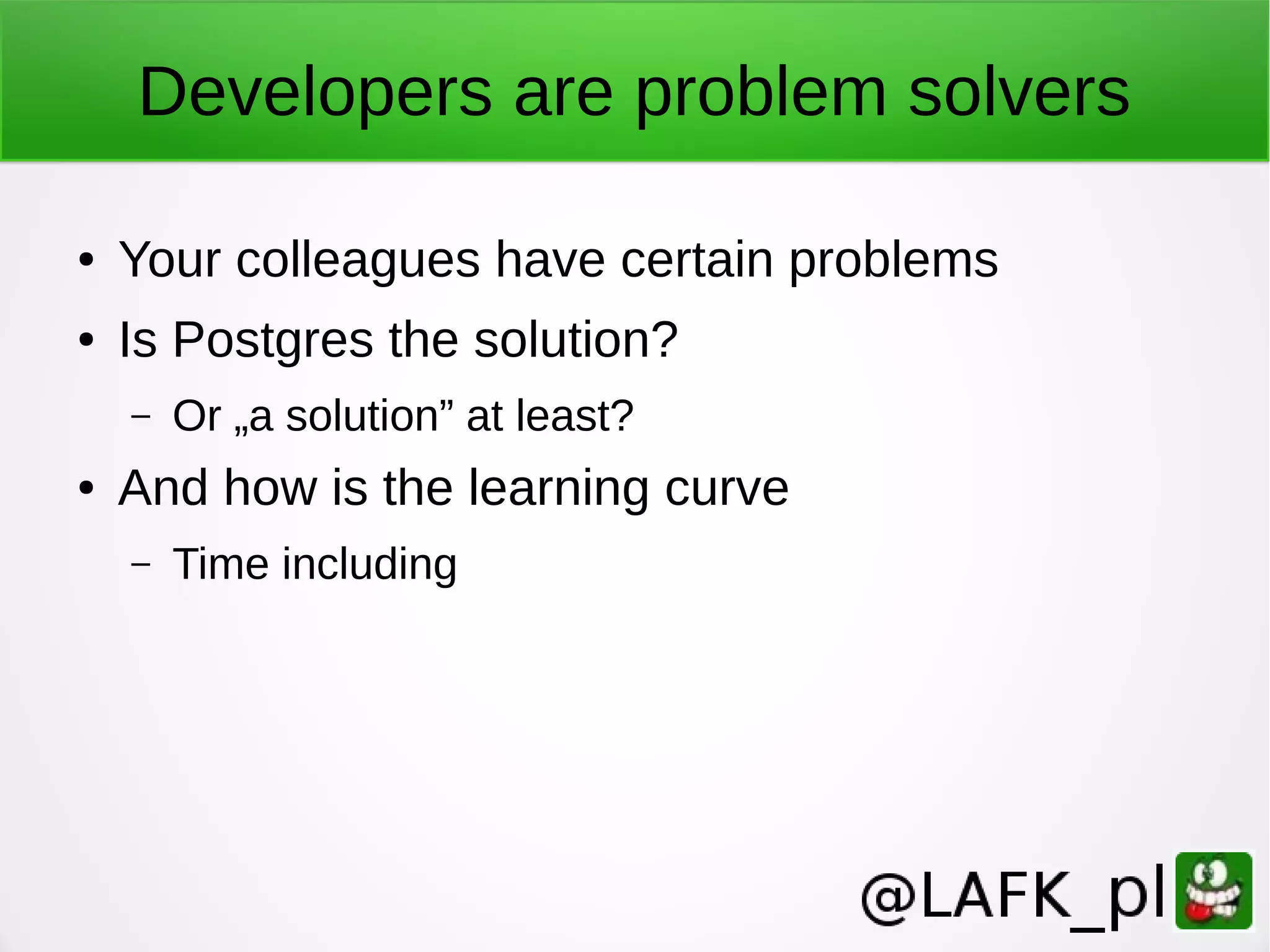 Developers are problem solvers ● Your colleagues have certain problems ● Is Postgres the solution? – Or „a solution” at least? ● And how is the learning curve – Time including 