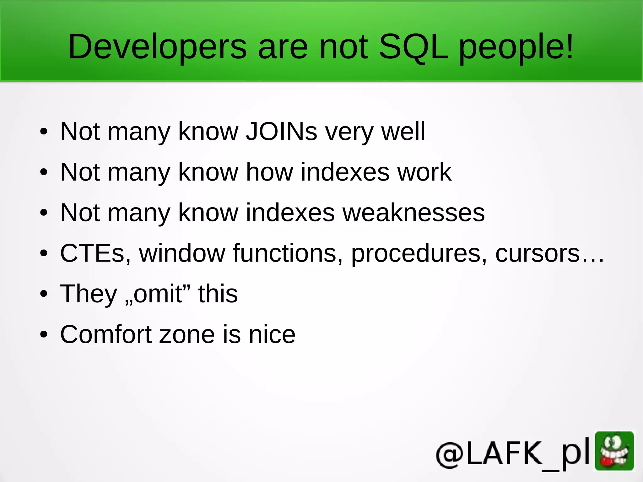 Developers are not SQL people! ● Not many know JOINs very well ● Not many know how indexes work ● Not many know indexes weaknesses ● CTEs, window functions, procedures, cursors… ● They „omit” this ● Comfort zone is nice 