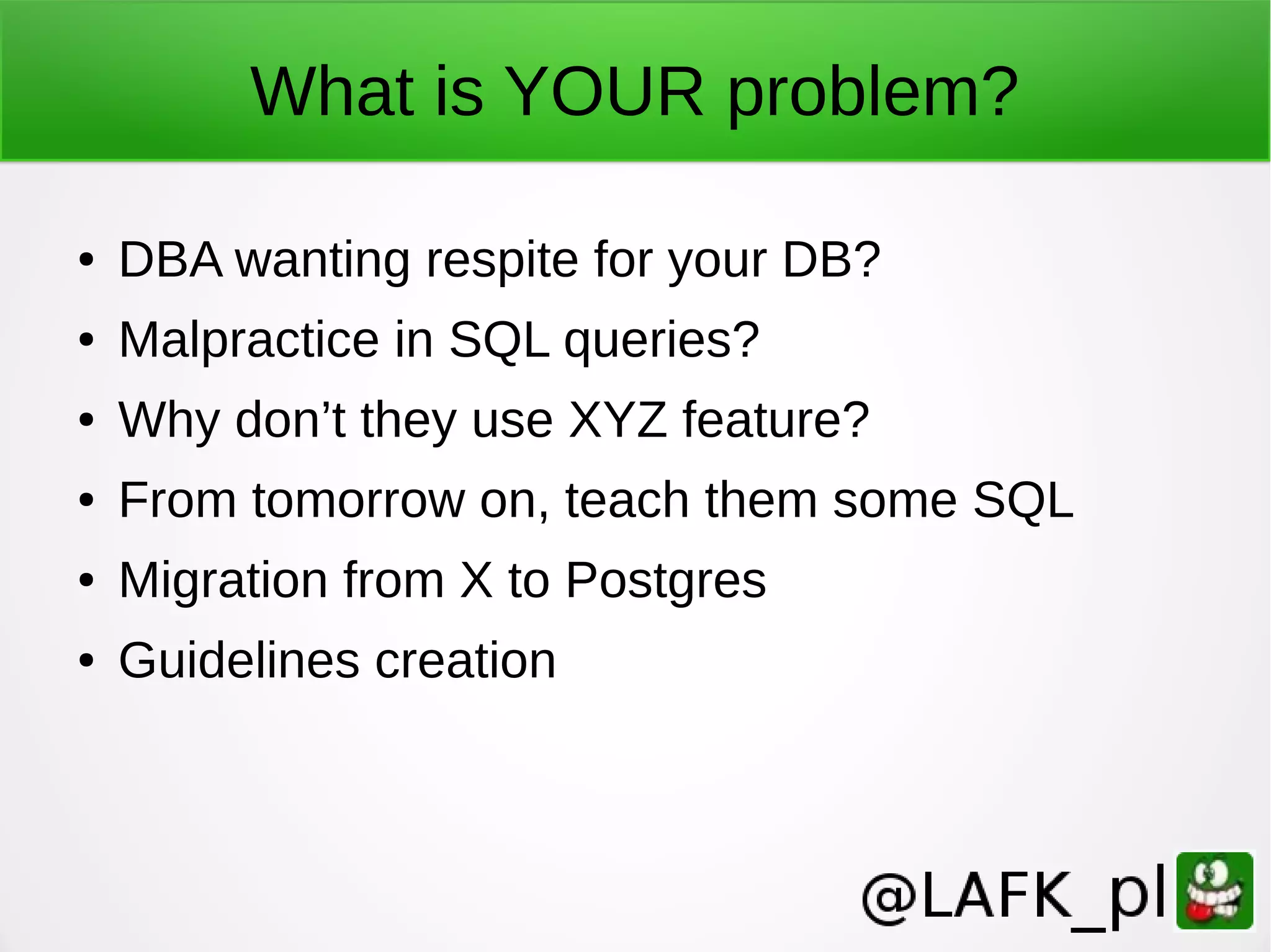 What is YOUR problem? ● DBA wanting respite for your DB? ● Malpractice in SQL queries? ● Why don’t they use XYZ feature? ● From tomorrow on, teach them some SQL ● Migration from X to Postgres ● Guidelines creation 